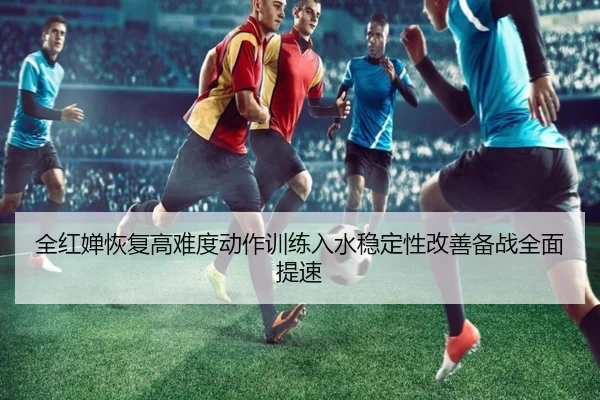 全红婵恢复高难度动作训练入水稳定性改善备战全面提速